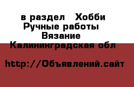  в раздел : Хобби. Ручные работы » Вязание . Калининградская обл.